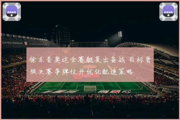 徐东香奥运会赛艇复出备战 目标晋级决赛争牌位并优化配速策略