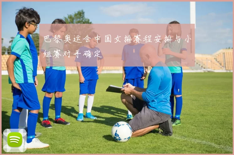 巴黎奥运会中国女排赛程安排与小组赛对手确定