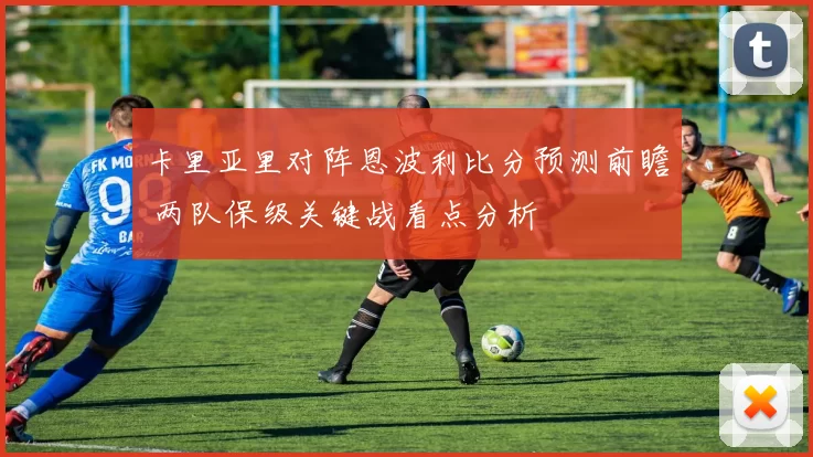 卡里亚里对阵恩波利比分预测前瞻 两队保级关键战看点分析