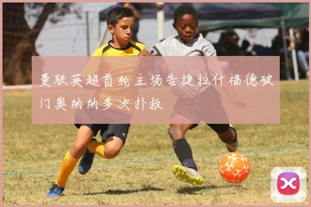 曼联英超首轮主场告捷拉什福德破门奥纳纳多次扑救