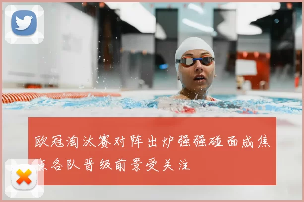 欧冠淘汰赛对阵出炉强强碰面成焦点各队晋级前景受关注