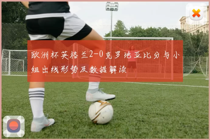 欧洲杯英格兰2-0克罗地亚比分与小组出线形势及数据解读