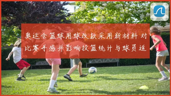 奥运会篮球用球改款采用新材料 对比赛手感并影响投篮统计与球员适应