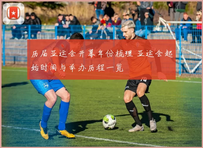 历届亚运会开幕年份梳理 亚运会起始时间与举办历程一览