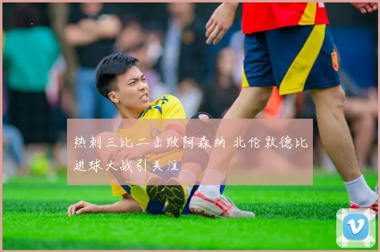 热刺三比二击败阿森纳 北伦敦德比进球大战引关注