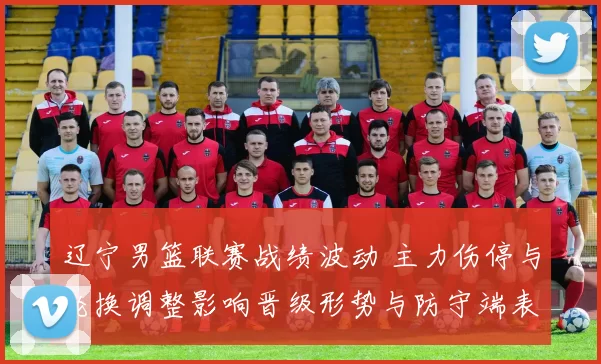 辽宁男篮联赛战绩波动 主力伤停与轮换调整影响晋级形势与防守端表现