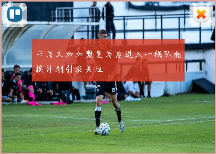卡马文加加盟皇马后进入一线队轮换计划引发关注