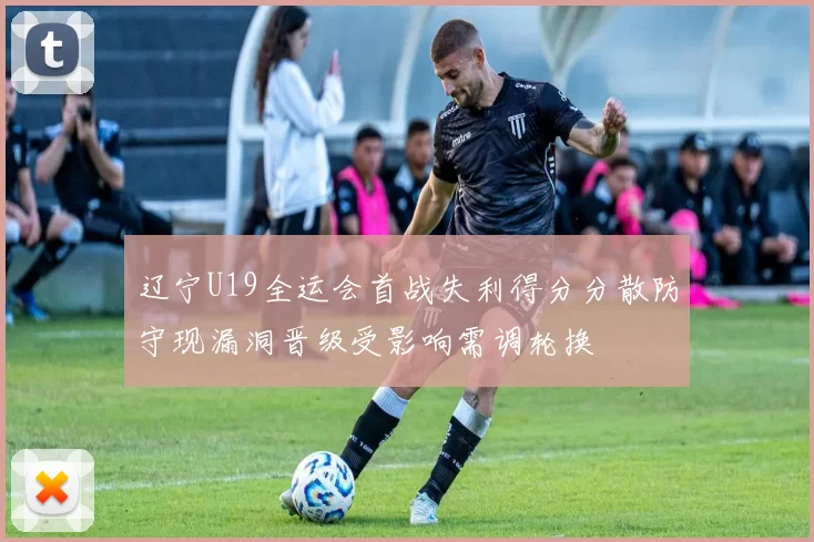 辽宁U19全运会首战失利得分分散防守现漏洞晋级受影响需调轮换