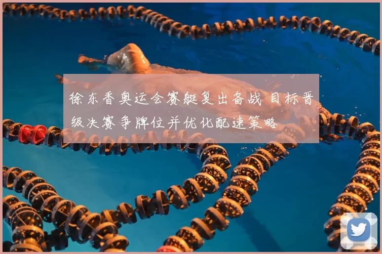 徐东香奥运会赛艇复出备战 目标晋级决赛争牌位并优化配速策略