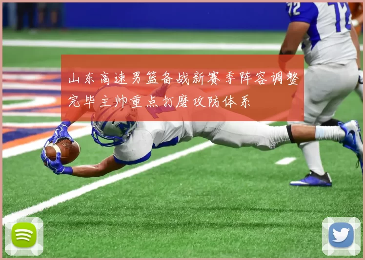 山东高速男篮备战新赛季阵容调整完毕主帅重点打磨攻防体系