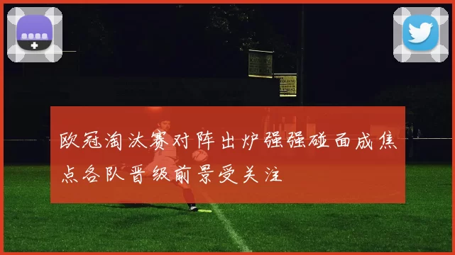 欧冠淘汰赛对阵出炉强强碰面成焦点各队晋级前景受关注