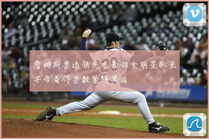 詹姆斯票选领先东西部全明星队长字母哥得票数紧随其后