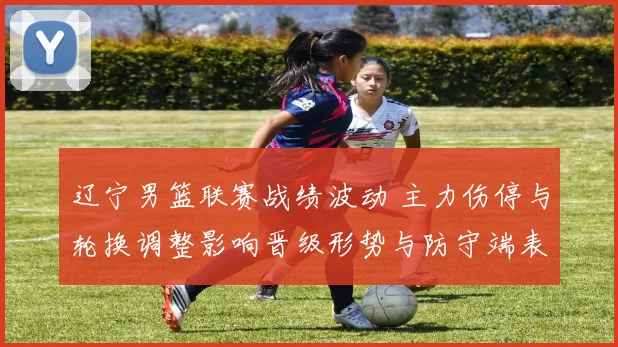 辽宁男篮联赛战绩波动 主力伤停与轮换调整影响晋级形势与防守端表现