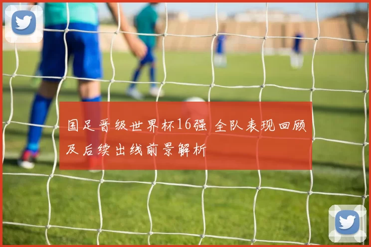 国足晋级世界杯16强 全队表现回顾及后续出线前景解析