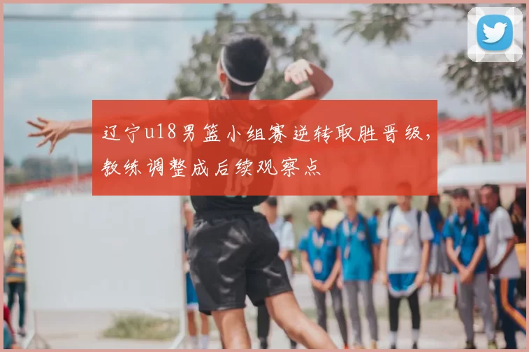 辽宁u18男篮小组赛逆转取胜晋级,教练调整成后续观察点
