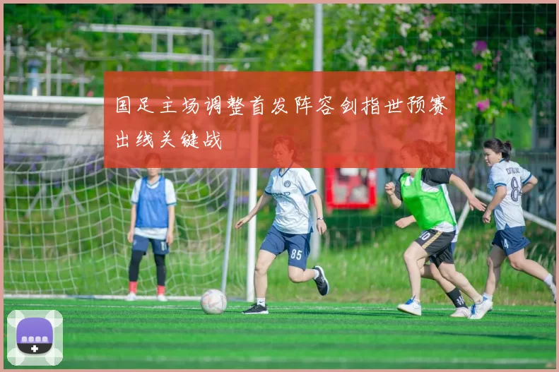 国足主场调整首发阵容剑指世预赛出线关键战