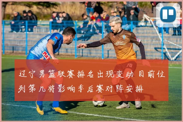 辽宁男篮联赛排名出现变动 目前位列第几将影响季后赛对阵安排