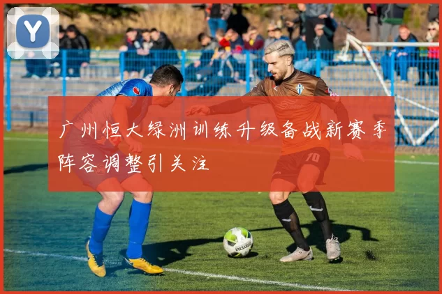 广州恒大绿洲训练升级备战新赛季阵容调整引关注