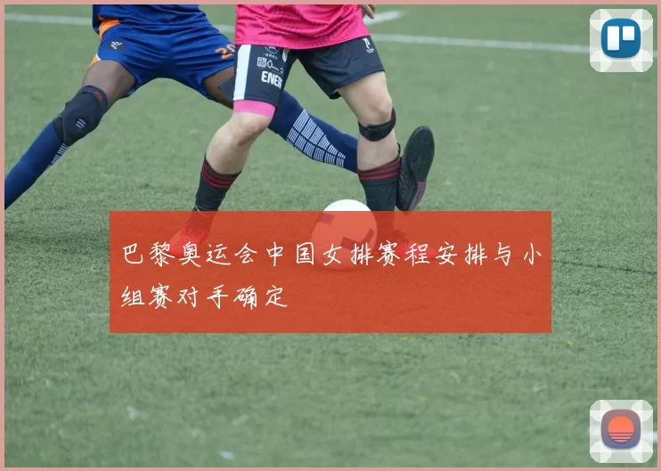 巴黎奥运会中国女排赛程安排与小组赛对手确定
