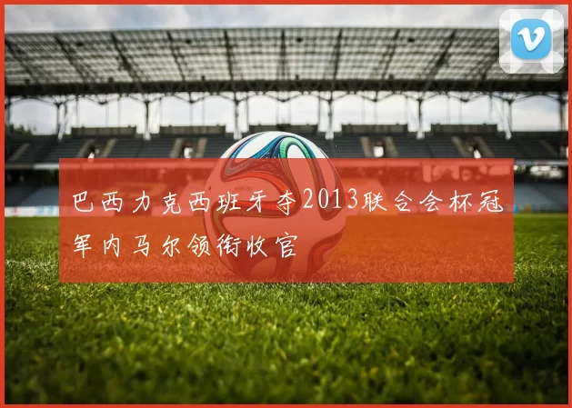 巴西力克西班牙夺2013联合会杯冠军内马尔领衔收官