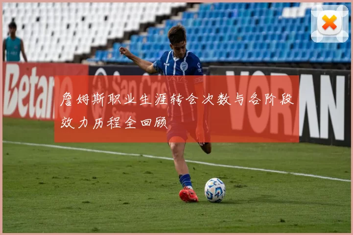 詹姆斯职业生涯转会次数与各阶段效力历程全回顾