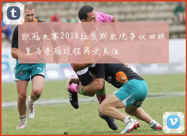 欧冠决赛2018拉莫斯犯规争议回顾 皇马夺冠过程再受关注