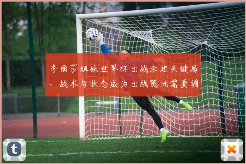 李丽莎姐妹世界杯出战未进关键局，战术与状态成为出线隐忧需要调整细节