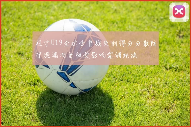 辽宁U19全运会首战失利得分分散防守现漏洞晋级受影响需调轮换