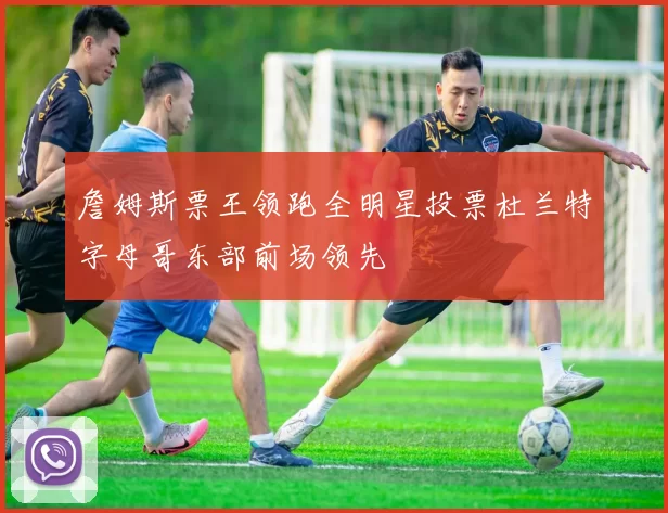 詹姆斯票王领跑全明星投票杜兰特字母哥东部前场领先