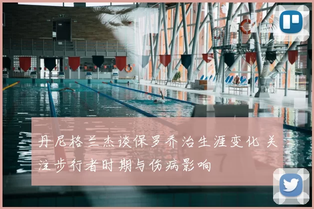 丹尼格兰杰谈保罗乔治生涯变化 关注步行者时期与伤病影响