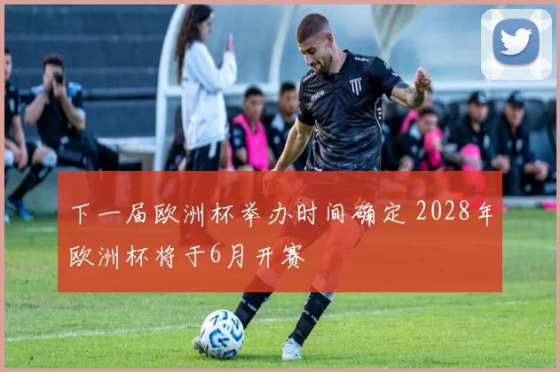 下一届欧洲杯举办时间确定 2028年欧洲杯将于6月开赛