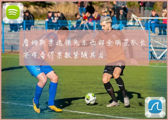 詹姆斯票选领先东西部全明星队长字母哥得票数紧随其后