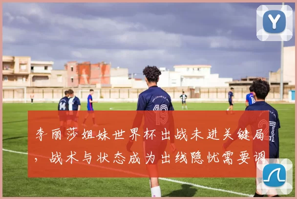 李丽莎姐妹世界杯出战未进关键局，战术与状态成为出线隐忧需要调整细节