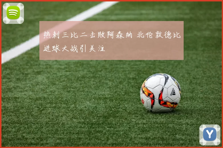 热刺三比二击败阿森纳 北伦敦德比进球大战引关注