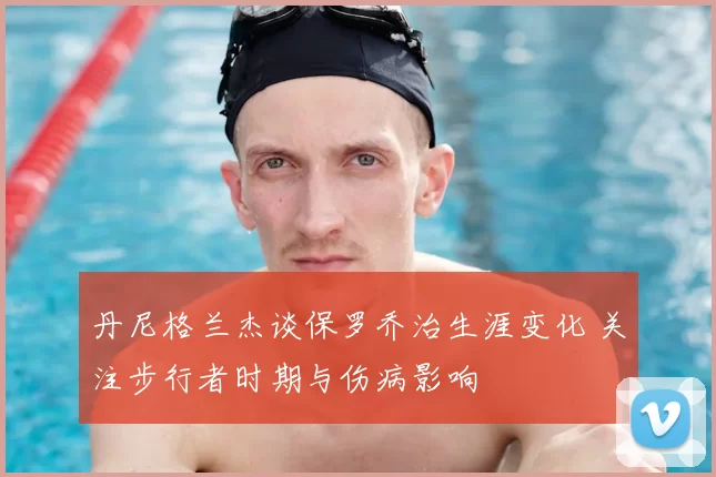 丹尼格兰杰谈保罗乔治生涯变化 关注步行者时期与伤病影响