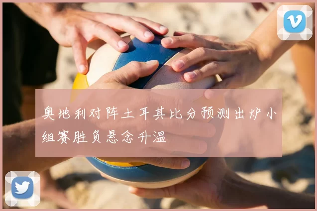 奥地利对阵土耳其比分预测出炉小组赛胜负悬念升温