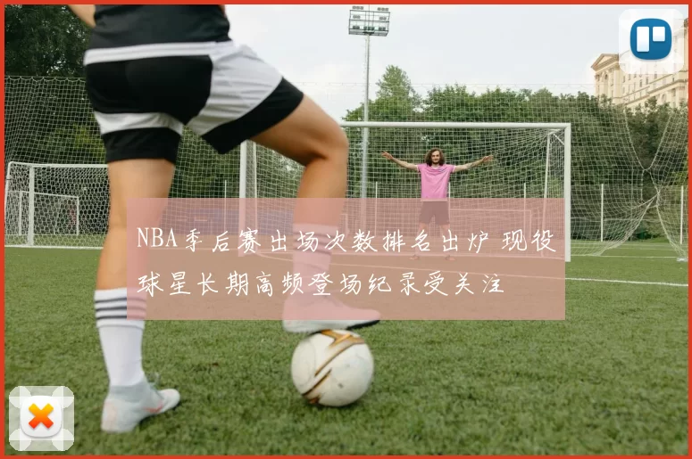 NBA季后赛出场次数排名出炉 现役球星长期高频登场纪录受关注